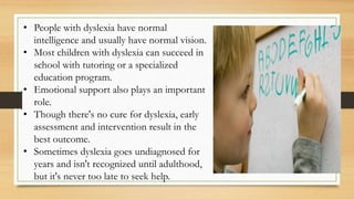• People with dyslexia have normal
intelligence and usually have normal vision.
• Most children with dyslexia can succeed in
school with tutoring or a specialized
education program.
• Emotional support also plays an important
role.
• Though there's no cure for dyslexia, early
assessment and intervention result in the
best outcome.
• Sometimes dyslexia goes undiagnosed for
years and isn't recognized until adulthood,
but it's never too late to seek help.
 