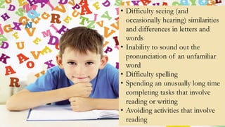 • Difficulty seeing (and
occasionally hearing) similarities
and differences in letters and
words
• Inability to sound out the
pronunciation of an unfamiliar
word
• Difficulty spelling
• Spending an unusually long time
completing tasks that involve
reading or writing
• Avoiding activities that involve
reading
 