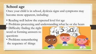 School age
Once your child is in school, dyslexia signs and symptoms may
become more apparent, including:
• Reading well below the expected level for age
• Problems processing and understanding what he or she hears
• Difficulty finding the right
word or forming answers to
questions
• Problems remembering
the sequence of things
 