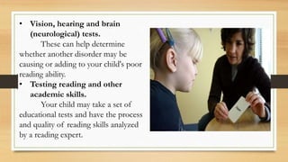 • Vision, hearing and brain
(neurological) tests.
These can help determine
whether another disorder may be
causing or adding to your child's poor
reading ability.
• Testing reading and other
academic skills.
Your child may take a set of
educational tests and have the process
and quality of reading skills analyzed
by a reading expert.
 