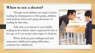 When to see a doctor?
Though most children are ready to learn
reading by kindergarten or first grade, children
with dyslexia often can't grasp the basics of
reading by that time.
Talk with your doctor if your child's
reading level is below what's expected for his or
her age or if you notice other signs of dyslexia.
When dyslexia goes undiagnosed and
untreated, childhood reading difficulties
continue into adulthood.
 