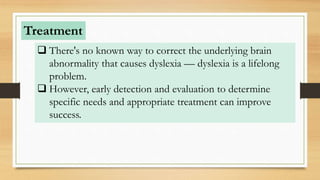  There's no known way to correct the underlying brain
abnormality that causes dyslexia — dyslexia is a lifelong
problem.
 However, early detection and evaluation to determine
specific needs and appropriate treatment can improve
success.
Treatment
 