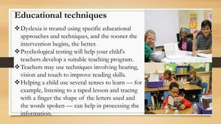 Educational techniques
Dyslexia is treated using specific educational
approaches and techniques, and the sooner the
intervention begins, the better.
Psychological testing will help your child's
teachers develop a suitable teaching program.
Teachers may use techniques involving hearing,
vision and touch to improve reading skills.
Helping a child use several senses to learn — for
example, listening to a taped lesson and tracing
with a finger the shape of the letters used and
the words spoken — can help in processing the
information.
 