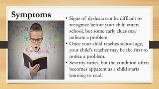Symptoms • Signs of dyslexia can be difficult to
recognize before your child enters
school, but some early clues may
indicate a problem.
• Once your child reaches school age,
your child's teacher may be the first to
notice a problem.
• Severity varies, but the condition often
becomes apparent as a child starts
learning to read.
 