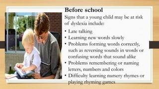 Before school
Signs that a young child may be at risk
of dyslexia include:
• Late talking
• Learning new words slowly
• Problems forming words correctly,
such as reversing sounds in words or
confusing words that sound alike
• Problems remembering or naming
letters, numbers and colors
• Difficulty learning nursery rhymes or
playing rhyming games
 