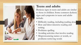Teens and adults
Dyslexia signs in teens and adults are similar
to those in children. Some common dyslexia
signs and symptoms in teens and adults
include:
• Difficulty reading, including reading aloud
• Slow and labor-intensive reading and
writing
• Problems spelling
• Avoiding activities that involve reading
• Mispronouncing names or words, or
problems retrieving words
 