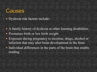  Dyslexia risk factors include:
 A family history of dyslexia or other learning disabilities
 Premature birth or low birth weight
 Exposure during pregnancy to nicotine, drugs, alcohol or
infection that may alter brain development in the fetus
 Individual differences in the parts of the brain that enable
reading
 