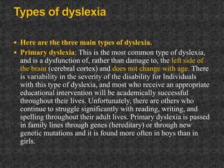  Here are the three main types of dyslexia.
 Primary dyslexia: This is the most common type of dyslexia,
and is a dysfunction of, rather than damage to, the left side of
the brain (cerebral cortex) and does not change with age. There
is variability in the severity of the disability for Individuals
with this type of dyslexia, and most who receive an appropriate
educational intervention will be academically successful
throughout their lives. Unfortunately, there are others who
continue to struggle significantly with reading, writing, and
spelling throughout their adult lives. Primary dyslexia is passed
in family lines through genes (hereditary) or through new
genetic mutations and it is found more often in boys than in
girls.
 