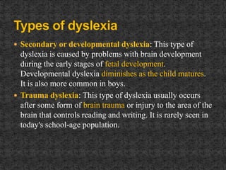  Secondary or developmental dyslexia: This type of
dyslexia is caused by problems with brain development
during the early stages of fetal development.
Developmental dyslexia diminishes as the child matures.
It is also more common in boys.
 Trauma dyslexia: This type of dyslexia usually occurs
after some form of brain trauma or injury to the area of the
brain that controls reading and writing. It is rarely seen in
today's school-age population.
 