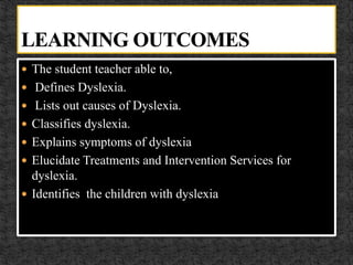  The student teacher able to,
 Defines Dyslexia.
 Lists out causes of Dyslexia.
 Classifies dyslexia.
 Explains symptoms of dyslexia
 Elucidate Treatments and Intervention Services for
dyslexia.
 Identifies the children with dyslexia
 