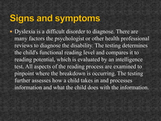  Dyslexia is a difficult disorder to diagnose. There are
many factors the psychologist or other health professional
reviews to diagnose the disability. The testing determines
the child's functional reading level and compares it to
reading potential, which is evaluated by an intelligence
test. All aspects of the reading process are examined to
pinpoint where the breakdown is occurring. The testing
further assesses how a child takes in and processes
information and what the child does with the information.
 