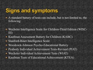  A standard battery of tests can include, but is not limited to, the
following:
 Wechsler Intelligence Scale for Children-Third Edition (WISC-
III)
 Kaufman Assessment Battery for Children (KABC)
 Stanford-Binet Intelligence Scale
 Woodcock-Johnson Psycho-Educational Battery
 Peabody Individual Achievement Tests-Revised (PIAT)
 Wechsler Individual Achievement Tests (WIAT)
 Kaufman Tests of Educational Achievement (KTEA)
 