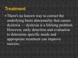  There's no known way to correct the
underlying brain abnormality that causes
dyslexia — dyslexia is a lifelong problem.
However, early detection and evaluation
to determine specific needs and
appropriate treatment can improve
success.
 