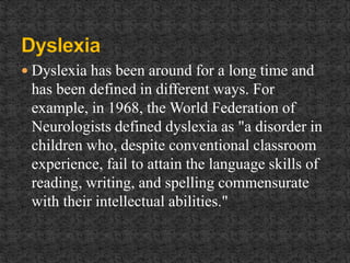  Dyslexia has been around for a long time and
has been defined in different ways. For
example, in 1968, the World Federation of
Neurologists defined dyslexia as "a disorder in
children who, despite conventional classroom
experience, fail to attain the language skills of
reading, writing, and spelling commensurate
with their intellectual abilities."
 