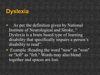  As per the definition given by National
Institute of Neurological and Stroke, “
Dyslexia is a brain based type of learning
disability that specifically impairs a person’s
disability to read”.
 Example :Reading the word "now" as "won"
or "left" as "felt." Words may also blend
together and spaces are lost.
 