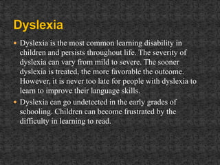  Dyslexia is the most common learning disability in
children and persists throughout life. The severity of
dyslexia can vary from mild to severe. The sooner
dyslexia is treated, the more favorable the outcome.
However, it is never too late for people with dyslexia to
learn to improve their language skills.
 Dyslexia can go undetected in the early grades of
schooling. Children can become frustrated by the
difficulty in learning to read.
 