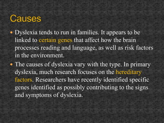  Dyslexia tends to run in families. It appears to be
linked to certain genes that affect how the brain
processes reading and language, as well as risk factors
in the environment.
 The causes of dyslexia vary with the type. In primary
dyslexia, much research focuses on the hereditary
factors. Researchers have recently identified specific
genes identified as possibly contributing to the signs
and symptoms of dyslexia.
 