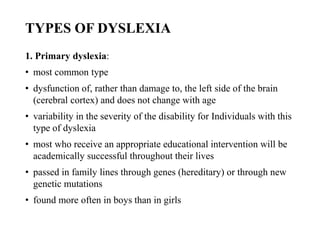 TYPES OF DYSLEXIA
1. Primary dyslexia:
• most common type
• dysfunction of, rather than damage to, the left side of the brain
(cerebral cortex) and does not change with age
• variability in the severity of the disability for Individuals with this
type of dyslexia
• most who receive an appropriate educational intervention will be
academically successful throughout their lives
• passed in family lines through genes (hereditary) or through new
genetic mutations
• found more often in boys than in girls
 