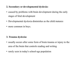 2. Secondary or developmental dyslexia:
• caused by problems with brain development during the early
stages of fetal development
• Developmental dyslexia diminishes as the child matures
• more common in boys.
3. Trauma dyslexia:
• usually occurs after some form of brain trauma or injury to the
area of the brain that controls reading and writing
• rarely seen in today's school-age population
 
