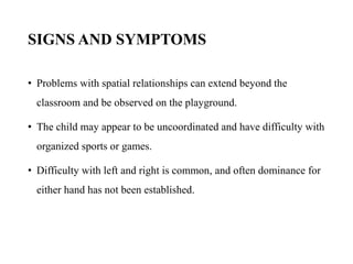 SIGNS AND SYMPTOMS
• Problems with spatial relationships can extend beyond the
classroom and be observed on the playground.
• The child may appear to be uncoordinated and have difficulty with
organized sports or games.
• Difficulty with left and right is common, and often dominance for
either hand has not been established.
 