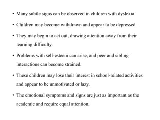 • Many subtle signs can be observed in children with dyslexia.
• Children may become withdrawn and appear to be depressed.
• They may begin to act out, drawing attention away from their
learning difficulty.
• Problems with self-esteem can arise, and peer and sibling
interactions can become strained.
• These children may lose their interest in school-related activities
and appear to be unmotivated or lazy.
• The emotional symptoms and signs are just as important as the
academic and require equal attention.
 