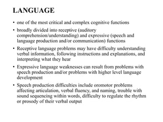 LANGUAGE
• one of the most critical and complex cognitive functions
• broadly divided into receptive (auditory
comprehension/understanding) and expressive (speech and
language production and/or communication) functions
• Receptive language problems may have difficulty understanding
verbal information, following instructions and explanations, and
interpreting what they hear
• Expressive language weaknesses can result from problems with
speech production and/or problems with higher level language
development
• Speech production difficulties include oromotor problems
affecting articulation, verbal fluency, and naming, trouble with
sound sequencing within words, difficulty to regulate the rhythm
or prosody of their verbal output
 