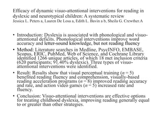 Efficacy of dynamic visuo-attentional interventions for reading in
dyslexic and neurotypical children: A systematic review
Jessica L. Peters a, Lauren De Losa a, Edith L. Bavin a b, Sheila G. Crewther.A
• Introduction: Dyslexia is associated with phonological and visuo-
attentional deficits. Phonological interventions improve word
accuracy and letter-sound knowledge, but not reading fluency
• Method: Literature searches in Medline, PsycINFO, EMBASE,
Scopus, ERIC, PubMed, Web of Science, and Cochrane Library
identified 1266 unique articles, of which 18 met inclusion criteria
(620 participants; 91.40% dyslexic). Three types of visuo-
attentional interventions were identified.
• Result: Results show that visual perceptual training (n = 5)
benefited reading fluency and comprehension, visually-based
reading acceleration programs (n = 8) improved reading accuracy
and rate, and action video games (n = 5) increased rate and
fluency.
• Conclusion: Visuo-attentional interventions are effective options
for treating childhood dyslexia, improving reading generally equal
to or greater than other strategies.
 