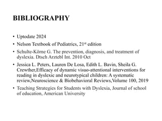 BIBLIOGRAPHY
• Uptodate 2024
• Nelson Textbook of Pediatrics, 21st edition
• Schulte-Körne G. The prevention, diagnosis, and treatment of
dyslexia. Dtsch Arztebl Int. 2010 Oct
• Jessica L. Peters, Lauren De Losa, Edith L. Bavin, Sheila G.
Crewther,Efficacy of dynamic visuo-attentional interventions for
reading in dyslexic and neurotypical children: A systematic
review,Neuroscience & Biobehavioral Reviews,Volume 100, 2019
• Teaching Strategies for Students with Dyslexia, Journal of school
of education, American University
 