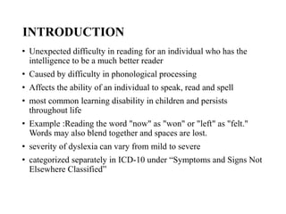 INTRODUCTION
• Unexpected difficulty in reading for an individual who has the
intelligence to be a much better reader
• Caused by difficulty in phonological processing
• Affects the ability of an individual to speak, read and spell
• most common learning disability in children and persists
throughout life
• Example :Reading the word "now" as "won" or "left" as "felt."
Words may also blend together and spaces are lost.
• severity of dyslexia can vary from mild to severe
• categorized separately in ICD-10 under “Symptoms and Signs Not
Elsewhere Classified”
 