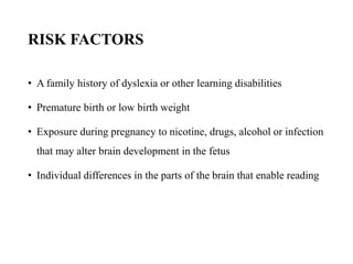 RISK FACTORS
• A family history of dyslexia or other learning disabilities
• Premature birth or low birth weight
• Exposure during pregnancy to nicotine, drugs, alcohol or infection
that may alter brain development in the fetus
• Individual differences in the parts of the brain that enable reading
 