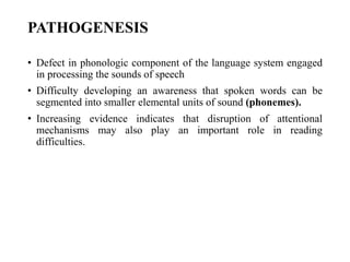 PATHOGENESIS
• Defect in phonologic component of the language system engaged
in processing the sounds of speech
• Difficulty developing an awareness that spoken words can be
segmented into smaller elemental units of sound (phonemes).
• Increasing evidence indicates that disruption of attentional
mechanisms may also play an important role in reading
difficulties.
 