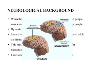 NEUROLOGICAL BACKGROUND
• When the brain activities of dyslexic and non-impaired people
were examined, it was clear that Dyslexics are not lazy people
• Dyslexia has nothing to do with intelligence
• Some areas of the brain of dyslexics were under activated while
the frontal portion was over activated
• This proved that their brains failed to become active for
phonological tasks
• Functional brain imaging: neural signature of dyslexia
 