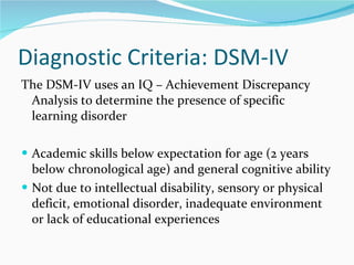 Diagnostic Criteria: DSM-IV The DSM-IV uses an IQ – Achievement Discrepancy Analysis to determine the presence of specific learning disorder Academic skills below expectation for age (2 years below chronological age) and general cognitive ability Not due to intellectual disability, sensory or physical deficit, emotional disorder, inadequate environment or lack of educational experiences 