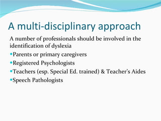 A multi-disciplinary approach A number of professionals should be involved in the identification of dyslexia  Parents or primary caregivers Registered Psychologists Teachers (esp. Special Ed. trained) & Teacher’s Aides Speech Pathologists  