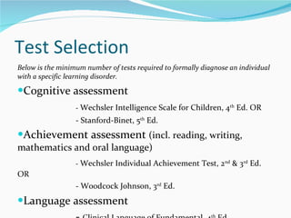 Test Selection Below is the minimum number of tests required to formally diagnose an individual with a specific learning disorder.  Cognitive assessment  -  Wechsler Intelligence Scale for Children, 4 th  Ed. OR - Stanford-Binet, 5 th  Ed.  Achievement assessment  (incl. reading, writing, mathematics and oral language) -  Wechsler Individual Achievement Test, 2 nd  & 3 rd  Ed. OR - Woodcock Johnson, 3 rd  Ed. Language assessment  -  Clinical Language of Fundamental, 4 th  Ed.  