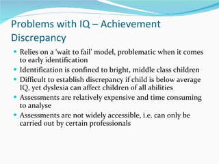 Problems with IQ – Achievement Discrepancy  Relies on a  ‘wait to fail’ model, problematic when it comes to early identification  Identification is confined to bright, middle class children Difficult to establish discrepancy if child is below average IQ, yet dyslexia can affect children of all abilities  Assessments are relatively expensive and time consuming to analyse  Assessments are not widely accessible, i.e. can only be carried out by certain professionals 