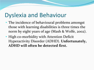 Dyslexia and Behaviour  The incidence of behavioural problems amongst those with learning disabilities is three times the norm by eight years of age (Mash & Wolfe, 2002). High co-morbidity with Attention Deficit Hyperactivity Disorder (ADHD).  Unfortunately, ADHD will often be detected first.  