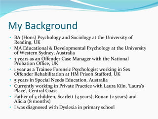 My Background BA (Hons) Psychology and Sociology at the University of Reading, UK MA Educational & Developmental Psychology at the University of Western Sydney, Australia  3 years as an Offender Case Manager with the National Probation Office, UK 1 year as a Trainee Forensic Psychologist working in Sex Offender Rehabilitation at HM Prison Stafford, UK 5 years in Special Needs Education, Australia Currently working in Private Practice with Laura Kiln, ‘Laura’s Place’, Central Coast  Father of 3 children, Scarlett (3 years), Ronan (2 years) and Alicia (8 months) I was diagnosed with Dyslexia in primary school  