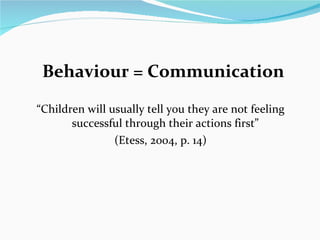 Behaviour = Communication  “ Children will usually tell you they are not feeling successful through their actions first ” (Etess, 2004, p. 14)  