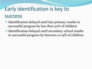 Early identification is key to success Identification delayed until late primary results in successful progress by less than 50% of children  Identification delayed until secondary school results in successful progress by between 10-15% of children 