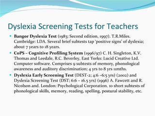 Dyslexia Screening Tests for Teachers Bangor Dyslexia Test  (1983; Second edition, 1997). T.R.Miles. Cambridge: LDA. Several brief subtests tap  ‘positive signs’ of dyslexia; about 7 years to 18 years.  CoPS – Cognitive Profiling System  (1996/97) C. H. Singleton, K.V. Thomas and Leedale, R.C. Beverley, East Yorks: Lucid Creative Ltd. Computer software. Comprises 9 subtests of memory, phonological awareness and auditory discrimination; 4 yrs to 8 yrs 11mths.  Dyslexia Early Screening Test  (DEST-2; 4:6 –6:5 yrs) (2002) and Dyslexia Screening Test (DST; 6:6 – 16.5 yrs) (1996) A. Fawcett and R. Nicolson and. London: Psychological Corporation. 10 short subtests of phonological skills, memory, reading, spelling, postural stability, etc. 