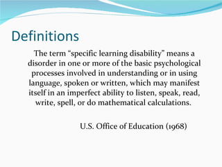 Definitions The term  “specific learning disability” means a disorder in one or more of the basic psychological processes involved in understanding or in using language, spoken or written, which may manifest itself in an imperfect ability to listen, speak, read, write, spell, or do mathematical calculations.  U.S. Office of Education (1968)  