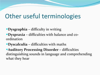 Other useful terminologies  Dysgraphia  – difficulty in writing Dyspraxia  – difficulties with balance and co-ordination Dyscalculia  – difficulties with maths  Auditory Processing Disorder  – difficulties distinguishing sounds in language and comprehending what they hear  