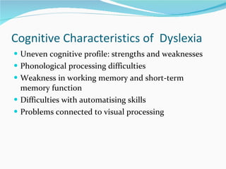 Cognitive Characteristics of  Dyslexia  Uneven cognitive profile: strengths and weaknesses  Phonological processing difficulties  Weakness in working memory and short-term memory function Difficulties with automatising skills  Problems connected to visual processing  