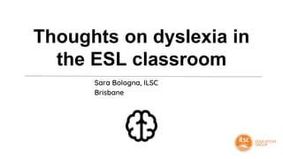Thoughts on dyslexia in
the ESL classroom
Sara Bologna, ILSC
Brisbane
 