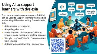 Using AI to support
learners with dyslexia
Overview: explore some examples of AI that
can be used to support learners with reading
and writing difficulties, arising from dyslexia,
e.g.,
 AI in popular technologies
 AI spelling checkers
 Make the most of Microsoft CoPilot to
improve voice typing and spelling accuracy
 'Google Lens' and 'Live Text' to extract text
from images
 AI tools to support writing - comparison
bit.ly/microsoft-image-creator
 