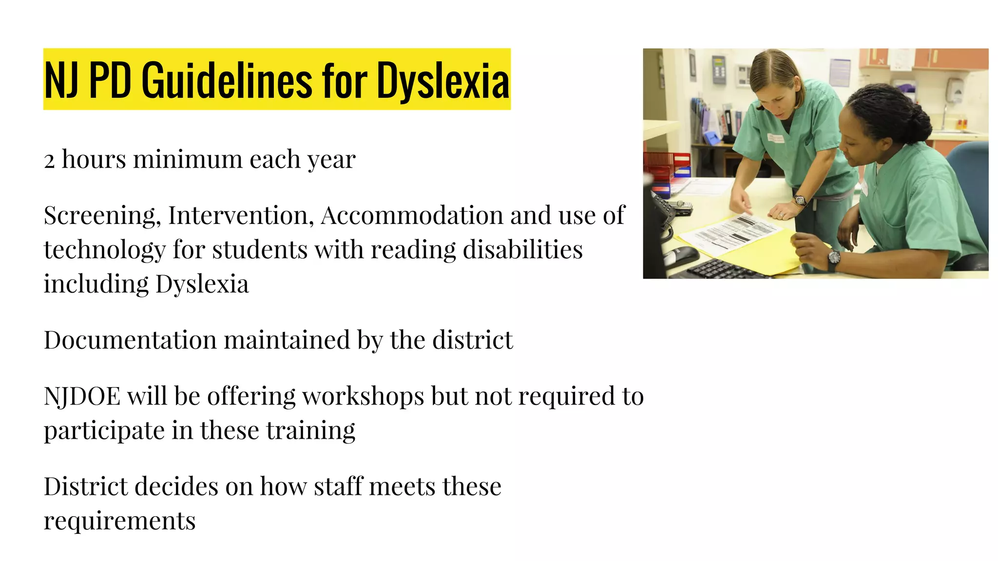 NJ PD Guidelines for Dyslexia
2 hours minimum each year
Screening, Intervention, Accommodation and use of
technology for students with reading disabilities
including Dyslexia
Documentation maintained by the district
NJDOE will be offering workshops but not required to
participate in these training
District decides on how staff meets these
requirements
 