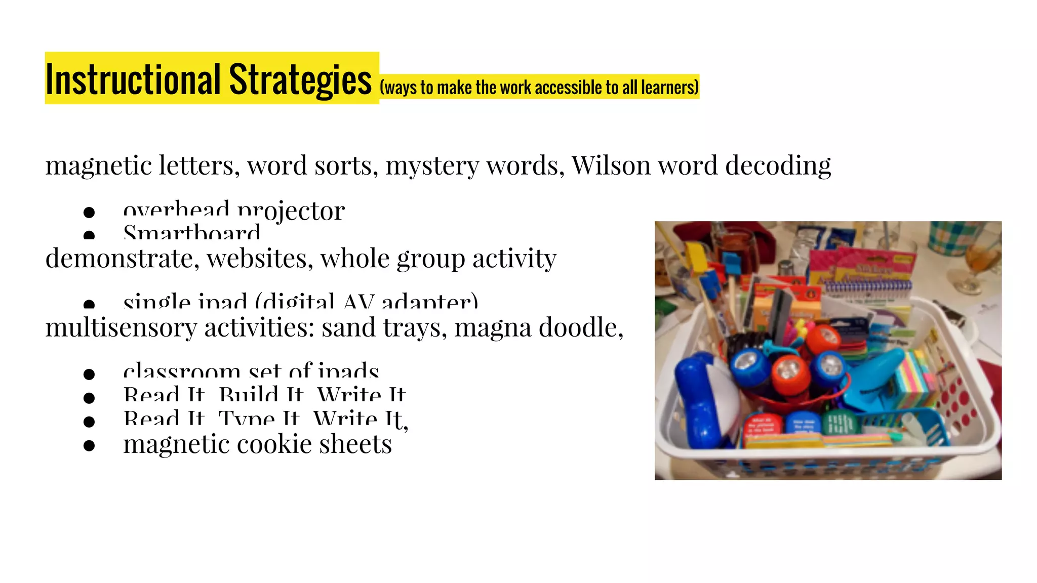 Instructional Strategies (ways to make the work accessible to all learners)
magnetic letters, word sorts, mystery words, Wilson word decoding​
● overhead projector​
● Smartboard​
demonstrate, websites, whole group activity​
● single ipad (digital AV adapter)​
multisensory activities: sand trays, magna doodle, ​
● classroom set of ipads​
● Read It, Build It, Write It, ​
● Read It, Type It, Write It, ​
● magnetic cookie sheets​
 