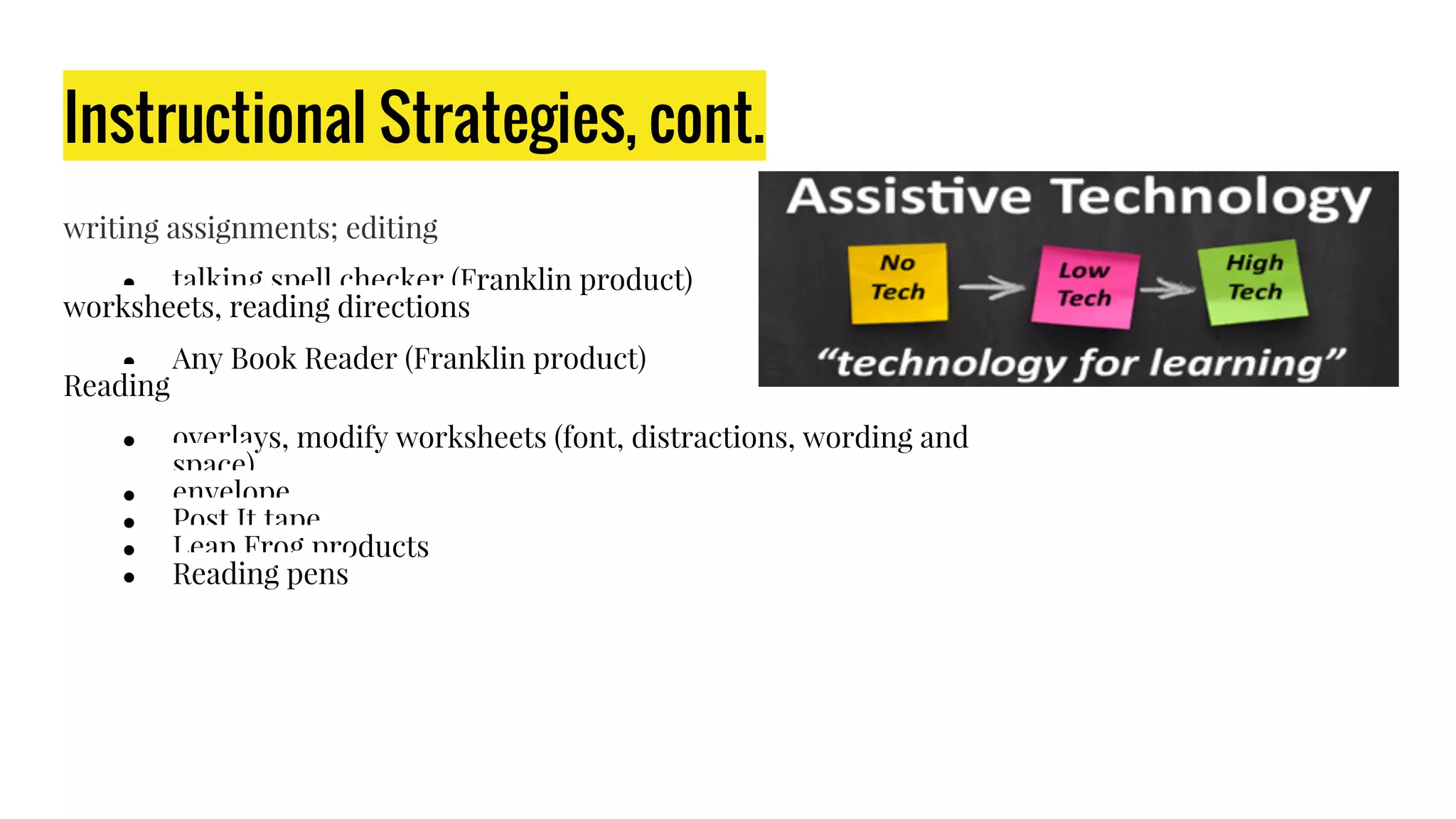 Instructional Strategies, cont.
writing assignments; editing​
● talking spell checker (Franklin product)​
worksheets, reading directions​
● Any Book Reader (Franklin product)​
Reading​
● overlays, modify worksheets (font, distractions, wording and
space)​
● envelope​
● Post It tape​
● Leap Frog products​
● Reading pens
 