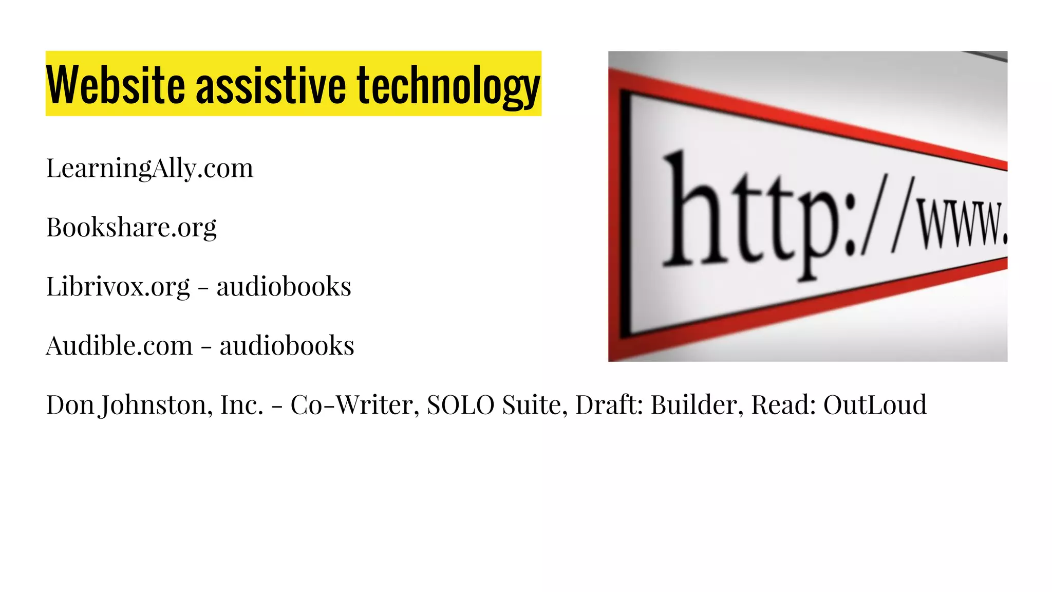 Website assistive technology
LearningAlly.com
Bookshare.org
Librivox.org - audiobooks
Audible.com - audiobooks
Don Johnston, Inc. - Co-Writer, SOLO Suite, Draft: Builder, Read: OutLoud
 